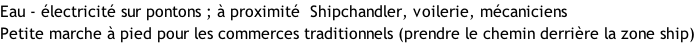 Eau - électricité sur pontons ; à proximité  Shipchandler, voilerie, mécaniciens Petite marche à pied pour les commerces traditionnels (prendre le chemin derrière la zone ship)