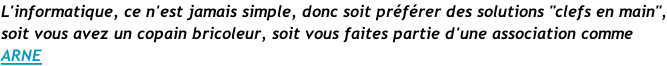 L'informatique, ce n'est jamais simple, donc soit préférer des solutions "clefs en main", soit vous avez un copain bricoleur, soit vous faites partie d'une association comme  ARNE
