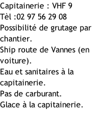 Capitainerie : VHF 9 Tèl :02 97 56 29 08 Possibilité de grutage par chantier. Ship route de Vannes (en voiture). Eau et sanitaires à la capitainerie. Pas de carburant. Glace à la capitainerie.