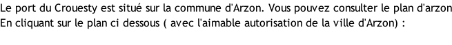 Le port du Crouesty est situé sur la commune d'Arzon. Vous pouvez consulter le plan d'arzon En cliquant sur le plan ci dessous ( avec l'aimable autorisation de la ville d'Arzon) :