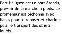 Port Haliguen est un port étendu, prévoir de la marche à pieds. Le promeneur est bichonné avec bancs pour se reposer et chariots pour le transport des objets lourds.