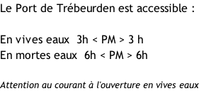 Le Port de Trébeurden est accessible :  En vives eaux  3h < PM > 3 h En mortes eaux  6h < PM > 6h  Attention au courant à l'ouverture en vives eaux