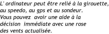 L' ordinateur peut être relié à la girouette, au speedo, au gps et au sondeur. Vous pouvez  avoir une aide à la  décision  immédiate avec une rose des vents actualisée.