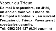 Vapeur du Trieux De mai à septembre, en 4H30, un ancien train vous mène de Paimpol à Pontrieux , en suivant  l'estuaire du Trieux. Paysages et  spectacles garantis. Tèl: 0892 391 427 (0,34 eur/min)