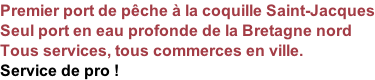 Premier port de pêche à la coquille Saint-Jacques Seul port en eau profonde de la Bretagne nord Tous services, tous commerces en ville. Service de pro !
