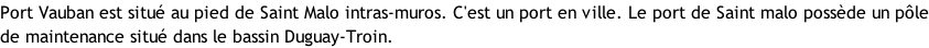 Port Vauban est situé au pied de Saint Malo intras-muros. C'est un port en ville. Le port de Saint malo possède un pôle de maintenance situé dans le bassin Duguay-Troin.