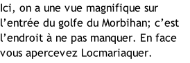 Ici, on a une vue magnifique sur l’entrée du golfe du Morbihan; c’est l’endroit à ne pas manquer. En face vous apercevez Locmariaquer.