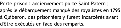 Porte prison : anciennement porte Saint Patern ; après le débarquement manqué des royalistes en 1795 à Quiberon, des prisonniers y furent incarcérés avant d'être exécutés en face des remparts.