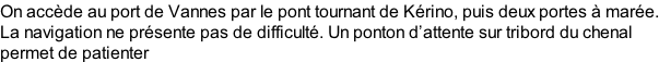 On accède au port de Vannes par le pont tournant de Kérino, puis deux portes à marée. La navigation ne présente pas de difficulté. Un ponton d’attente sur tribord du chenal  permet de patienter