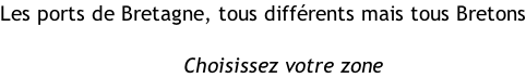 Les ports de Bretagne, tous différents mais tous Bretons                                                                        Choisissez votre zone
